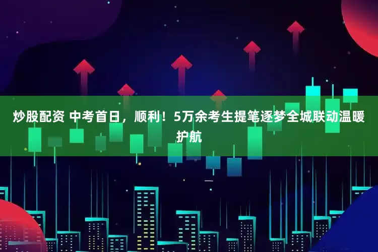 炒股配资 中考首日，顺利！5万余考生提笔逐梦全城联动温暖护航