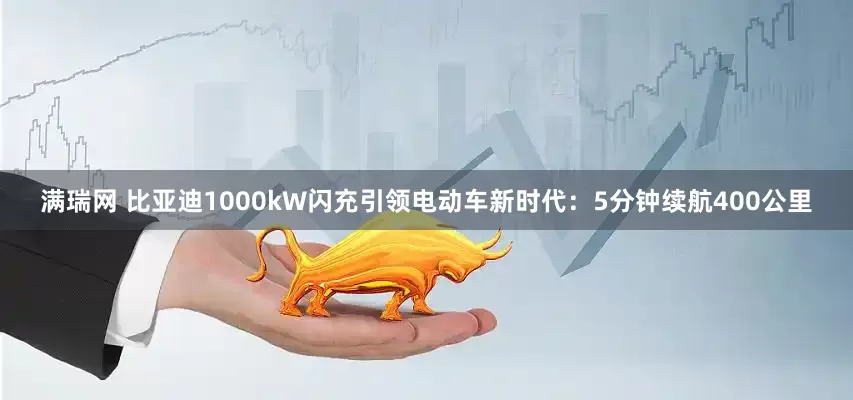 满瑞网 比亚迪1000kW闪充引领电动车新时代：5分钟续航400公里