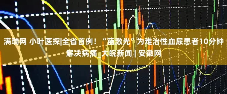 满瑞网 小叶医探|全省首例！“蓝激光”为难治性血尿患者10分钟解决病痛_大皖新闻 | 安徽网