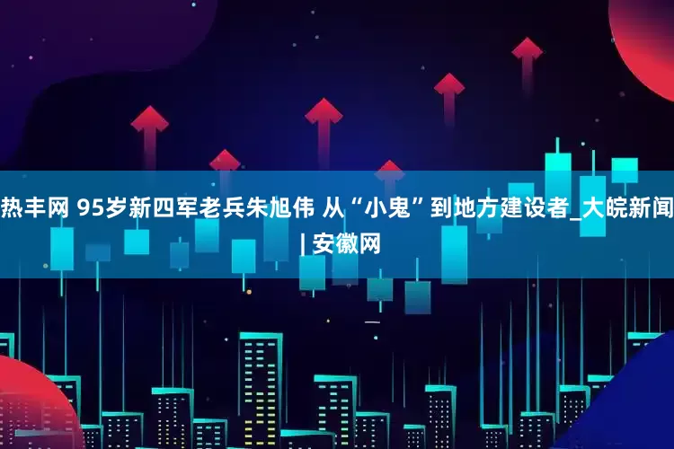 热丰网 95岁新四军老兵朱旭伟 从“小鬼”到地方建设者_大皖新闻 | 安徽网