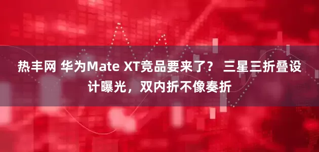 热丰网 华为Mate XT竞品要来了？ 三星三折叠设计曝光，双内折不像奏折