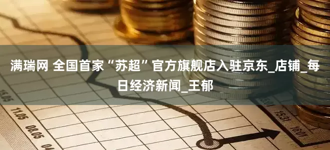 满瑞网 全国首家“苏超”官方旗舰店入驻京东_店铺_每日经济新闻_王郁