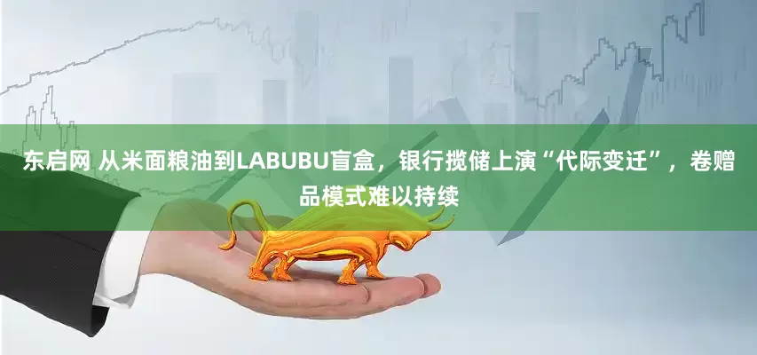 东启网 从米面粮油到LABUBU盲盒，银行揽储上演“代际变迁”，卷赠品模式难以持续