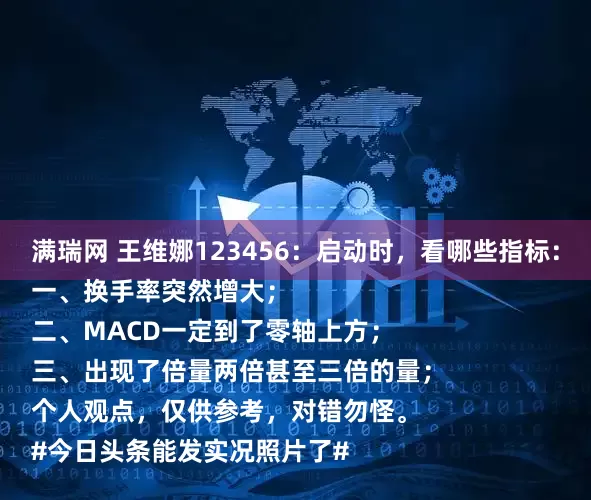 满瑞网 王维娜123456：启动时，看哪些指标：
一、换手率突然增大；
二、MACD一定到了零轴上方；
三、出现了倍量两倍甚至三倍的量；
个人观点，仅供参考，对错勿怪。
#今日头条能发实况照片了#