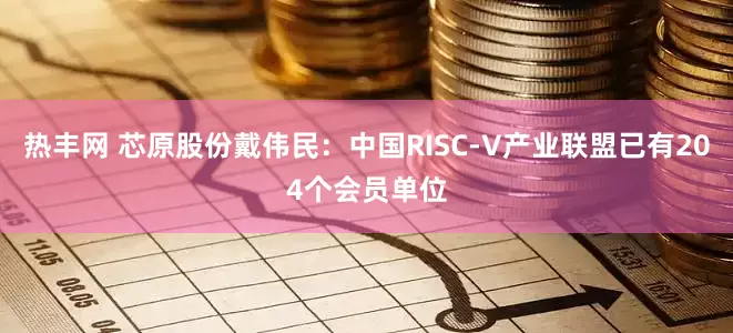 热丰网 芯原股份戴伟民：中国RISC-V产业联盟已有204个会员单位