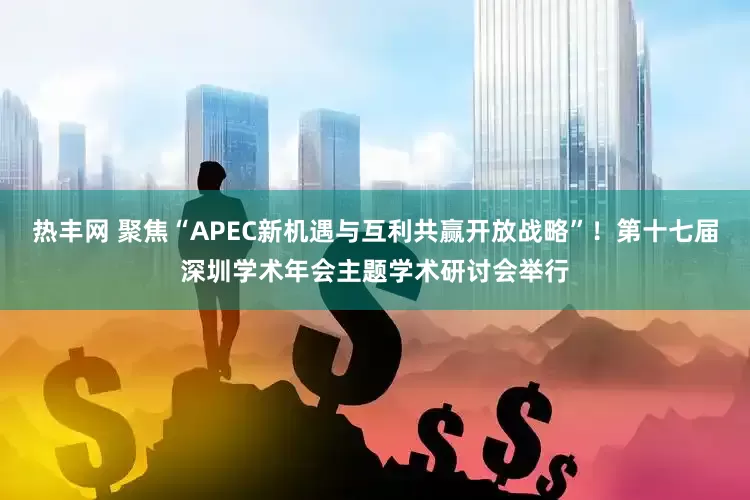 热丰网 聚焦“APEC新机遇与互利共赢开放战略”！第十七届深圳学术年会主题学术研讨会举行