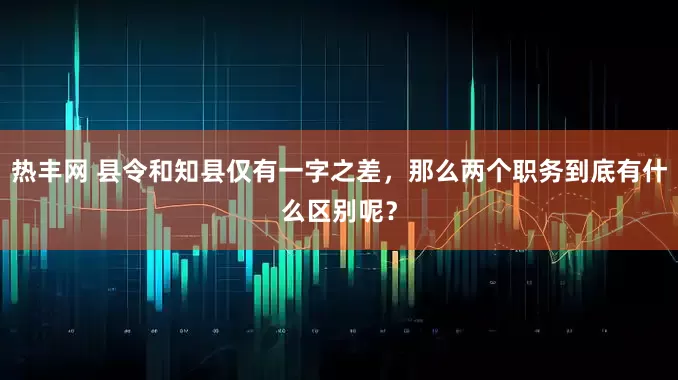 热丰网 县令和知县仅有一字之差，那么两个职务到底有什么区别呢？