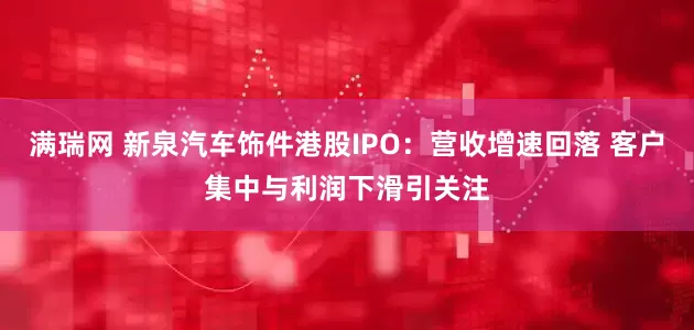 满瑞网 新泉汽车饰件港股IPO：营收增速回落 客户集中与利润下滑引关注