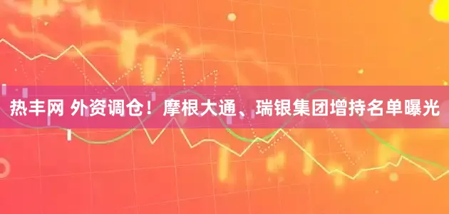热丰网 外资调仓！摩根大通、瑞银集团增持名单曝光