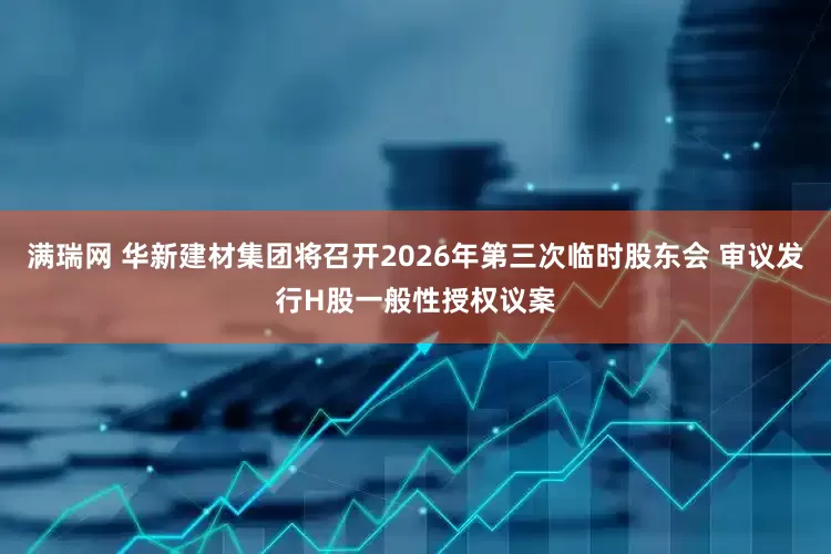满瑞网 华新建材集团将召开2026年第三次临时股东会 审议发行H股一般性授权议案