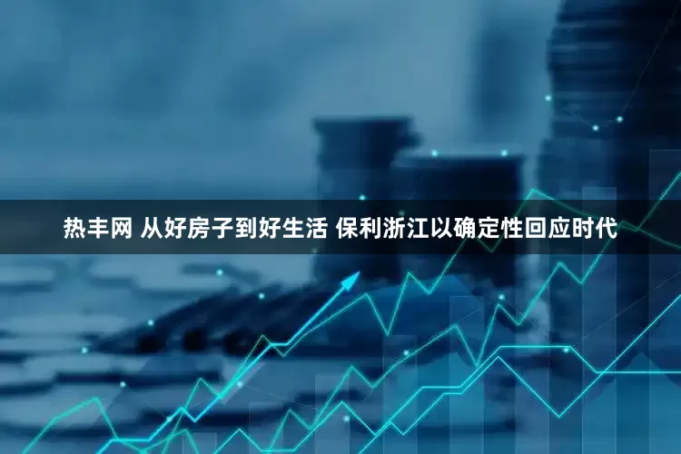 热丰网 从好房子到好生活 保利浙江以确定性回应时代